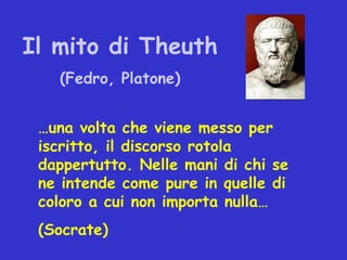 Il mito di Theuth
   (Fedro, Platone)


 …una volta che viene messo per
 iscritto, il discorso rotola
 dappertutto. Nelle mani di chi se
 ne intende come pure in quelle di
 coloro a cui non importa nulla…
 (Socrate)
 