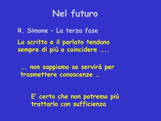 Nel futuro
R. Simone – La terza fase
Lo scritto e il parlato tendono
sempre di più a coincidere …..

…. non sappiamo se servirà per
trasmettere conoscenze …


    E’ certo che non potremo più
    trattarlo con sufficienza
 