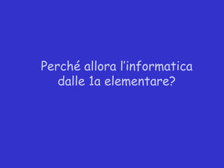 Perché allora l’informatica
   dalle 1a elementare?
 