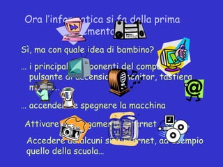 Ora l’informatica si fa dalla prima
           elementare!
Sì, ma con quale idea di bambino?
… i principali componenti del computer,
  pulsante di accensione, monitor, tastiera,
  mouse…

… accendere e spegnere la macchina

Attivare il collagamento internet
 Accedere ad alcuni siti internet, ad esempio
 quello della scuola…
 