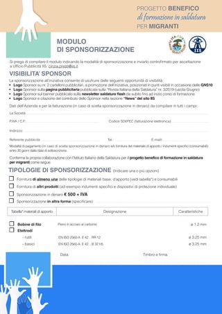 ☐☐ Fornitura di almeno una delle tipologie di materiali base, d’apporto (vedi tabella*) e consumabili
☐☐ Fornitura di altri prodotti (ad esempio indumenti specifici e dispositivi di protezione individuale)
☐☐ Sponsorizzazione in denaro € 500 + IVA
☐☐ Sponsorizzazione in altra forma (specificare): . . . . . . . . . . . . . . . . . . . . . . . . . . . . . . . . . . . . . . . . . . . . . . . . . . . . . . . . . . . . . . . . . . . . . . . . . . . . . . . . . . . . . . . . . . . . . . . . . . . . . . . . . . . . .
TIPOLOGIE DI SPONSORIZZAZIONE (Indicare una o più opzioni)
MODULO
DI SPONSORIZZAZIONE
Dati dell’Azienda e per la fatturazione (in caso di scelta sponsorizzazione in denaro) da compilare in tutti i campi:
La Società: . . . . . . . . . . . . . . . . . . . . . . . . . . . . . . . . . . . . . . . . . . . . . . . . . . . . . . . . . . . . . . . . . . . . . . . . . . . . . . . . . . . . . . . . . . . . . . . . . . . . . . . . . . . . . . . . . . . . . . . . . . . . . . . . . . . . . . . . . . . . . . . . . . . . . . . . . . . . . . . . . . . . . . . . . .
P.IVA / C.F.: . . . . . . . . . . . . . . . . . . . . . . . . . . . . . . . . . . . . . . . . . . . . . . . . . . . . . . . . . . . . . . . . . . . Codice SDI/PEC (fatturazione elettronica): . . . . . . . . . . . . . . . . . . . . . . . . . . . . . . . . . .
Indirizzo: . . . . . . . . . . . . . . . . . . . . . . . . . . . . . . . . . . . . . . . . . . . . . . . . . . . . . . . . . . . . . . . . . . . . . . . . . . . . . . . . . . . . . . . . . . . . . . . . . . . . . . . . . . . . . . . . . . . . . . . . . . . . . . . . . . . . . . . . . . . . . . . . . . . . . . . . . . . . . . . . . . . . . . . . . . . . .
Referente pubblicità . . . . . . . . . . . . . . . . . . . . . . . . . . . . . . . . . . . . . . . . . . . . . . . . . . . . . . . Tel.: . . . . . . . . . . . . . . . . . . . . . . . . . . . . . . E-maill:. . . . . . . . . . . . . . . . . . . . . . . . . . . . . . . . . . . . . . . . . . .
Modalità di pagamento (in caso di scelta sponsorizzazione in denaro e/o fornitura del materiale di apporto / indumenti specifici /consumabili):
entro 30 giorni dalla data di sottoscrizione.
Conferma la propria collaborazione con l’Istituto Italiano della Saldatura per il progetto benefico di formazione in saldatura
per migranti come segue:
Data:
. . . . . . . . . . . . . . . . . . . . . . . . . . . . . . . . . . . . . . . . . . . . . . . . . . . . . . .
PROGETTO BENEFICO
di formazione in saldatura
PER MIGRANTI
Timbro e firma:
. . . . . . . . . . . . . . . . . . . . . . . . . . . . . . . . . . . . . . . . . . . . . . . . . . . . . . . . . . . . . .
Tabella* materiali di apporto Designazione Caratteristiche
☐☐ Bobine di filo Pieno in acciaio al carbonio ø 1.2 mm
☐☐ Elettrodi
- rutili EN ISO 2560-A E 42 .. RR 12 ø 3.25 mm
- basici EN ISO 2560-A E 42 .. B 32 H5 ø 3.25 mm
La sponsorizzazione all’iniziativa consente di usufruire delle seguenti opportunità di visibilità:
•	 Logo Sponsor su nr. 2 cartelloni pubblicitari, a promozione dell’iniziativa, posizionati in punti visibili in occasione delle GNS10
•	 Logo Sponsor sulla pagina pubblicitaria pubblicata sulla “Rivista Italiana della Saldatura” nr. 3/2019 (uscita Giugno)
•	 Logo Sponsor sul banner pubblicato sulla newsletter saldatura flash da subito fino ad inizio corso di formazione
•	 Logo Sponsor e citazione del contributo dello Sponsor nella sezione “News” del sito IIS
VISIBILITA’ SPONSOR
Si prega di compilare il modulo indicando la modalità di sponsorizzazione e inviarlo controfirmato per accettazione
a Ufficio Pubblicità IIS: cinzia.presti@iis.it
 