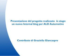Presentazione del progetto realizzato in stage:
 un nuovo Internal blog per ALD Automotive




     Contributo di Graziella Giancaspro
 