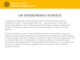 UN RIFERIMENTO STORICO
«Vogliamo presentare un’architettura libera nell’ispirazione moderna -
scriveva nel 1961 il futuro papa Paolo VI -, ma contenuta in una sana
democrazia edilizia: non è tempo di fare monumenti, mosaici, decorazioni
costose. È tempo di salvare con costruzione semplice la fede del nostro
popolo».
Conclusa l’epoca in cui le chiese dovevano essere monumenti in grado di
segnare con la propria imponenza la centralità del cristianesimo nella società,
la ricerca degli architetti si indirizzò a proporre edifici che si ponessero non più
in discontinuità, ma in continuità con il tessuto urbano, come parte della
comunità e dell’esperienza di vita quotidiana delle persone, in una chiesa che
cercava di costruire un nuovo rapporto con un mondo in fase di rapida
secolarizzazione.
 