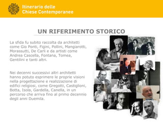 UN RIFERIMENTO STORICO
La sfida fu subito raccolta da architetti
come Gio Ponti, Figini, Pollini, Mangiarotti,
Morassutti, De Carli e da artisti come
Andrea Cascella, Fontana, Tomea,
Gentilini e tanti altri.
Nei decenni successivi altri architetti
hanno potuto esprimere le proprie visioni
nella progettazione e realizzazione di
edifici religiosi, come Gregotti, Castiglioni,
Botta, Isola, Gardella, Canella, in un
percorso che arriva fino al primo decennio
degli anni Duemila.
 