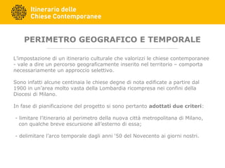PERIMETRO GEOGRAFICO E TEMPORALE
L’impostazione di un itinerario culturale che valorizzi le chiese contemporanee
- vale a dire un percorso geograficamente inserito nel territorio – comporta
necessariamente un approccio selettivo.
Sono infatti alcune centinaia le chiese degne di nota edificate a partire dal
1900 in un’area molto vasta della Lombardia ricompresa nei confini della
Diocesi di Milano.
In fase di pianificazione del progetto si sono pertanto adottati due criteri:
- limitare l’itinerario al perimetro della nuova città metropolitana di Milano,
con qualche breve escursione all’esterno di essa;
- delimitare l’arco temporale dagli anni ‘50 del Novecento ai giorni nostri.
 