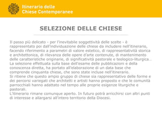 SELEZIONE DELLE CHIESE
Il passo più delicato - per l’inevitabile soggettività delle scelte - è
rappresentato poi dall’individuazione delle chiese da includere nell’itinerario,
facendo riferimento a parametri di valore estetico, di rappresentatività storica
e architettonica, di rilevanza delle opere d’arte contenute, di mantenimento
delle caratteristiche originarie, di significatività pastorale e teologico-liturgica…
La selezione effettuata sulla base dell’esame delle pubblicazioni e della
conoscenza diretta, ha portato all’elaborazione di un data base che
comprende cinquanta chiese, che sono state incluse nell’itinerario.
Si ritiene che questo ampio gruppo di chiese sia rappresentativo delle forme e
dei percorsi variegati che architetti e artisti hanno proposto e che le comunità
parrocchiali hanno adattato nel tempo alle proprie esigenze liturgiche e
pastorali.
L’itinerario rimane comunque aperto. In futuro potrà arricchirsi con altri punti
di interesse e allargarsi all’intero territorio della Diocesi.
 
