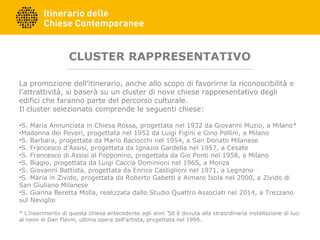 CLUSTER RAPPRESENTATIVO
La promozione dell’itinerario, anche allo scopo di favorirne la riconoscibilità e
l’attrattività, si baserà su un cluster di nove chiese rappresentativo degli
edifici che faranno parte del percorso culturale.
Il cluster selezionato comprende le seguenti chiese:
•S. Maria Annunciata in Chiesa Rossa, progettata nel 1932 da Giovanni Muzio, a Milano*
•Madonna dei Poveri, progettata nel 1952 da Luigi Figini e Gino Pollini, a Milano
•S. Barbara, progettata da Mario Baciocchi nel 1954, a San Donato Milanese
•S. Francesco d’Assisi, progettata da Ignazio Gardella nel 1957, a Cesate
•S. Francesco di Assisi al Fopponino, progettata da Gio Ponti nel 1958, a Milano
•S. Biagio, progettata da Luigi Caccia Dominioni nel 1965, a Monza
•S. Giovanni Battista, progettata da Enrico Castiglioni nel 1971, a Legnano
•S. Maria in Zivido, progettata da Roberto Gabetti e Aimaro Isola nel 2000, a Zivido di
San Giuliano Milanese
•S. Gianna Beretta Molla, realizzata dallo Studio Quattro Associati nel 2014, a Trezzano
sul Naviglio
* L’inserimento di questa chiesa antecedente agli anni ’50 è dovuta alla straordinaria installazione di luci
al neon di Dan Flavin, ultima opera dell’artista, progettata nel 1996.
 