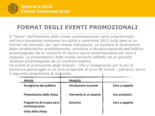 FORMAT DEGLI EVENTI PROMOZIONALI
Il “lancio” dell’itinerario delle chiese contemporanee verrà programmato
nell’arco temporale compreso tra aprile e novembre 2015 sulla base di un
format che prevede, per ogni chiesa individuata, un incontro di illustrazione
delle caratteristiche architettoniche, artistiche e liturgico-pastorali dell’edificio
accompagnato da un concerto di musica sacra contemporanea per coro a
cappella. La presentazioni delle chiese verranno affidate ad un giovane
studioso accompagnato da un mentore esperto.
Gli eventi di promozione degli itinerari - che si svolgeranno per lo più la
domenica pomeriggio in un arco temporale di circa 90 minuti - potranno avere
il seguente programma di massima:
 