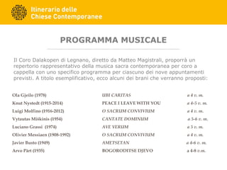 PROGRAMMA MUSICALE
Il Coro Dalakopen di Legnano, diretto da Matteo Magistrali, proporrà un
repertorio rappresentativo della musica sacra contemporanea per coro a
cappella con uno specifico programma per ciascuno dei nove appuntamenti
previsti. A titolo esemplificativo, ecco alcuni dei brani che verranno proposti:
Ola Gjeilo (1978) UBI CARITAS a 4 v. m.
 
Knut Nystedt (1915-2014) PEACE I LEAVE WITH YOU a 4-5 v. m.
 
Luigi Molfino (1916-2012) O SACRUM CONVIVIUM a 4 v. m.
 
Vytautas Miškinis (1954) CANTATE DOMINUM a 5-6 v. m.
 
Luciano Grassi (1974) AVE VERUM a 5 v. m.
 
Olivier Messiaen (1908-1992) O SACRUM CONVIVIUM a 4 v. m.
Javier Busto (1949) AMETSETAN a 4-6 v. m.
Arvo Pärt (1935) BOGORODITSE DJEVO a 4-8 v.m.
 