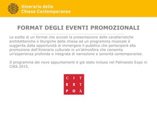 FORMAT DEGLI EVENTI PROMOZIONALI
La scelta di un format che accosti la presentazione delle caratteristiche
architettoniche e liturgiche della chiesa ad un programma musicale è
suggerita dalla opportunità di immergere il pubblico che parteciperà alla
promozione dell’itinerario culturale in un’atmosfera che consenta
un’esperienza profonda e integrata di narrazione e sonorità contemporanee.
Il programma dei nove appuntamenti è già stato incluso nel Palinsesto Expo in
Città 2015.
 