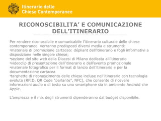 RICONOSCIBILITA’ E COMUNICAZIONE
DELL’ITINERARIO
Per rendere riconoscibile e comunicabile l’itinerario culturale delle chiese
contemporanee verranno predisposti diversi media e strumenti:
•materiale di promozione cartaceo: dépliant dell’itinerario e fogli informativi a
disposizione nelle singole chiese;
•sezione del sito web della Diocesi di Milano dedicata all’itinerario
•videoclip di presentazione dell’itinerario e dell’evento promozionale
•materiale fotografico per il format di lancio dell’itinerario e per la
documentazione cartacea
•targhette di riconoscimento delle chiese incluse nell’itinerario con tecnologia
evoluta (RFID, QR Code “parlante”, NFC), che consente di ricevere
informazioni audio o di testo su uno smartphone sia in ambiente Android che
Apple.
L’ampiezza e il mix degli strumenti dipenderanno dal budget disponibile.
 