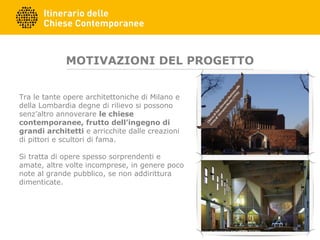 MOTIVAZIONI DEL PROGETTO
Tra le tante opere architettoniche di Milano e
della Lombardia degne di rilievo si possono
senz’altro annoverare le chiese
contemporanee, frutto dell’ingegno di
grandi architetti e arricchite dalle creazioni
di pittori e scultori di fama.
Si tratta di opere spesso sorprendenti e
amate, altre volte incomprese, in genere poco
note al grande pubblico, se non addirittura
dimenticate.
 