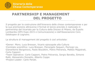 PARTNERSHIP E MANAGEMENT
DEL PROGETTO
Il progetto per la costruzione dell’itinerario delle chiese contemporanee e per
la sua promozione attraverso il format di lancio previsto è realizzato in
partnership dal Vicariato per la Cultura della Diocesi di Milano, da Éupolis
Lombardia (DFS Expo 2015 e Comunicazione) e dall’Associazione Coro
Dalakopen di Legnano.
La struttura di management del progetto è così articolata:
•Owner: Mons. Luca Bressan, Vicario episcopale alla Cultura
•Comitato scientifico: Luca Bressan, Pierangelo Sequeri, Pierluigi Lia,
Gianantonio Borgonovo, Paolo Biscottini, Pietro Petraroia, Matteo Magistrali,
Carlo Capponi
•Team Operativo: Carlo Capponi, Pietro Petraroia, Sergio Baratto, Simone
Ratti, Alessandro Donadio, Alberto Coppo
•Project Leader: Carlo Penati.
 