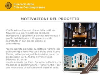 MOTIVAZIONI DEL PROGETTO
L’edificazione di nuove chiese dalla metà del
Novecento ai giorni nostri ha costituito
espressione e opportunità di innovazione sotto il
profilo architettonico e liturgico-pastorale
soprattutto in due grandi stagioni di
committenza:
•quella ispirata dal Card. G. Battista Montini (poi
divenuto Papa Paolo VI) con il Piano delle Nuove
Chiese, sull’onda lunga delle iniziative prese dai
predecessori Card. Andrea Ferrari e Card.
Ildefonso Schuster
•quella animata dal Card. Carlo Maria Martini, che
mantenne la denominazione «Piano Montini» per
una nuova fase di edificazione di opere di culto.
 