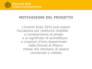 MOTIVAZIONI DEL PROGETTO
L’evento Expo 2015 può essere
l’occasione per restituire visibilità
e comprensione al pregio
e al significato di architetture
e creazioni d’arte disseminate
nella Diocesi di Milano:
chiese che meritano di essere
conosciute e visitate
 