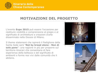 MOTIVAZIONI DEL PROGETTO
L’evento Expo 2015 può essere l’occasione per
restituire visibilità e comprensione al pregio e al
significato di architetture e creazioni d’arte
disseminate nella Diocesi di Milano.
Il theme statement che ispirerà il Padiglione della
Santa Sede sarà “Not by bread alone - Non di
solo pane”: una ragione in più per proporre sul
territorio itinerari che consentano di fare
esperienza della bellezza e del significato di
ambienti e forme resi vivi dalle comunità che li
abitano.
ChiesanuovaallaBaruccanadi
SevesodiVittorioGregotti(2003)
 