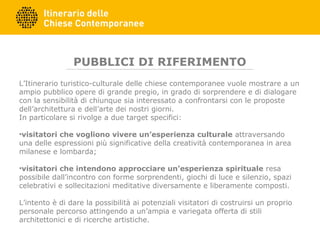PUBBLICI DI RIFERIMENTO
L’Itinerario turistico-culturale delle chiese contemporanee vuole mostrare a un
ampio pubblico opere di grande pregio, in grado di sorprendere e di dialogare
con la sensibilità di chiunque sia interessato a confrontarsi con le proposte
dell’architettura e dell’arte dei nostri giorni.
In particolare si rivolge a due target specifici:
•visitatori che vogliono vivere un’esperienza culturale attraversando
una delle espressioni più significative della creatività contemporanea in area
milanese e lombarda;
•visitatori che intendono approcciare un’esperienza spirituale resa
possibile dall’incontro con forme sorprendenti, giochi di luce e silenzio, spazi
celebrativi e sollecitazioni meditative diversamente e liberamente composti.
L’intento è di dare la possibilità ai potenziali visitatori di costruirsi un proprio
personale percorso attingendo a un’ampia e variegata offerta di stili
architettonici e di ricerche artistiche.
 