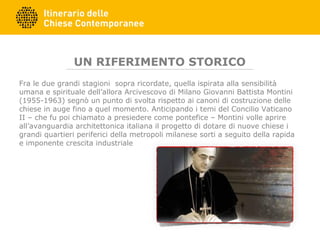 UN RIFERIMENTO STORICO
Fra le due grandi stagioni sopra ricordate, quella ispirata alla sensibilità
umana e spirituale dell’allora Arcivescovo di Milano Giovanni Battista Montini
(1955-1963) segnò un punto di svolta rispetto ai canoni di costruzione delle
chiese in auge fino a quel momento. Anticipando i temi del Concilio Vaticano
II – che fu poi chiamato a presiedere come pontefice – Montini volle aprire
all’avanguardia architettonica italiana il progetto di dotare di nuove chiese i
grandi quartieri periferici della metropoli milanese sorti a seguito della rapida
e imponente crescita industriale
 