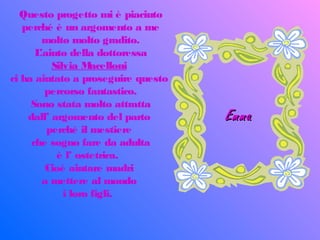 Questo progetto mi è piaciuto
perché è un argomento a me
molto molto gradito.
L’aiuto della dottoressa
Silvia Macelloni
ci ha aiutato a proseguire questo
percorso fantastico.
Sono stata molto attratta
dall’ argomento del parto
perché il mestiere
che sogno fare da adulta
è l’ ostetrica.
Cioè aiutare madri
a mettere al mondo
i loro figli.
EmmaEmma
 