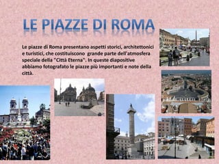Le piazze di Roma presentano aspetti storici, architettonici
e turistici, che costituiscono grande parte dell'atmosfera
speciale della "Città Eterna". In queste diapositive
abbiamo fotografato le piazze più importanti e note della
città.
 