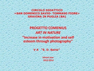 CIRCOLO DIDATTICO
«SAN DOMENICO SAVIO- TOMMASO FIORE»
GRAVINA IN PUGLIA (BA)
PROGETTO COMENIUS
ART IN NATURE
“Increase in motivation and self
esteem through photography”
School year
2013-2014
V A “S. D. Savio”
 