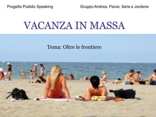 VACANZA IN MASSA Tema: Oltre le frontiere Progetto Pubblic Speaking  Gruppo:Andrea, Flavio, Ilaria e Jocilene 