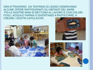 ORA ATTRAVERSO  UN TEATRINO DI LEGNO OSSERVIAMO ALCUNE OPERE RAFFIGURANTI GLI ABITANTI DEL MARE.  POI LE NOSTRE MANI SI METTONO AL LAVORO E CON COLORI, FOGLI, ACQUA E FARINA CI DIVERTIAMO A PASTICCIARE, A CREARE I NOSTRI CAPOLAVORI. 