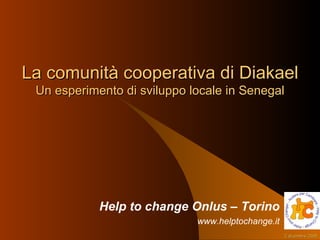 La comunità cooperativa di Diakael Un esperimento di sviluppo locale in Senegal Help to change Onlus – Torino www.helptochange.it 7 giugno 2009 