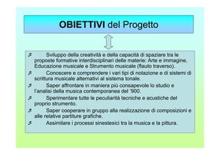 OBIETTIVI del Progetto


      Sviluppo della creatività e della capacità di spaziare tra le
proposte formative interdisciplinari delle materie: Arte e immagine,
Educazione musicale e Strumento musicale (flauto traverso).
      Conoscere e comprendere i vari tipi di notazione e di sistemi di
scrittura musicale alternativi al sistema tonale.
      Saper affrontare in maniera più consapevole lo studio e
l’analisi della musica contemporanea del ’900.
      Sperimentare tutte le peculiarità tecniche e acustiche del
proprio strumento.
      Saper cooperare in gruppo alla realizzazione di composizioni e
alle relative partiture grafiche.
      Assimilare i processi sinestesici tra la musica e la pittura.
 