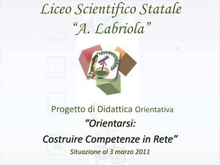 Liceo Scientifico Statale
     “A. Labriola”



  Progetto di Didattica Orientativa
          “Orientarsi:
Costruire Competenze in Rete”
       Situazione al 3 marzo 2011
 