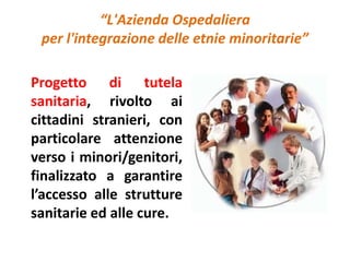 “L'Azienda Ospedaliera 
per l'integrazione delle etnie minoritarie” 
Progetto di tutela 
sanitaria, rivolto ai 
cittadini stranieri, con 
particolare attenzione 
verso i minori/genitori, 
finalizzato a garantire 
l’accesso alle strutture 
sanitarie ed alle cure. 
 