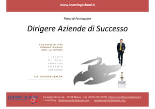  

                                                        www.learningschool.it 
 
 
 

                                                            Piano di Formazione 


                  Dirigere Aziende di Successo 




                                                                                                                                     
                                                                                           
                                                      Via degli Imbriani 32    20158 Milano    Fax +39 02 700417704  informazioni@learningschool.it 
                                                       I nostri blog:   dirigereaziende.blogspot.com        peoplecoaching.blogspot.com 
 
 
 
 