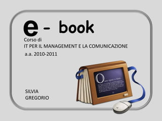 e     - book
Corso di
IT PER IL MANAGEMENT E LA COMUNICAZIONE
 a.a. 2010-2011




SILVIA
GREGORIO
 