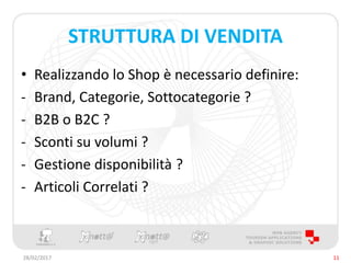 STRUTTURA DI VENDITA
• Realizzando lo Shop è necessario definire:
- Brand, Categorie, Sottocategorie ?
- B2B o B2C ?
- Sconti su volumi ?
- Gestione disponibilità ?
- Articoli Correlati ?
28/02/2017 11
 