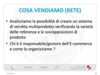 COSA VENDIAMO (RETE)
• Analizziamo la possibilità di creare un sistema
di vendita multiprodotto verificando la varietà
delle referenze e le sovrapposizioni di
prodotto
• Chi è il responsabile/gestore dell’E-commerce
e come lo organizziamo ?
28/02/2017 12
 