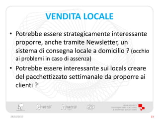 VENDITA LOCALE
• Potrebbe essere strategicamente interessante
proporre, anche tramite Newsletter, un
sistema di consegna locale a domicilio ? (occhio
ai problemi in caso di assenza)
• Potrebbe essere interessante sui locals creare
del pacchettizzato settimanale da proporre ai
clienti ?
28/02/2017 13
 