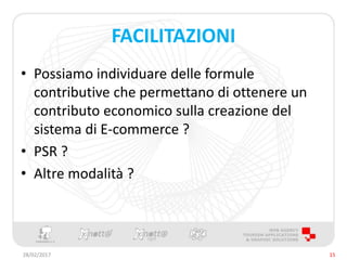 FACILITAZIONI
• Possiamo individuare delle formule
contributive che permettano di ottenere un
contributo economico sulla creazione del
sistema di E-commerce ?
• PSR ?
• Altre modalità ?
28/02/2017 15
 