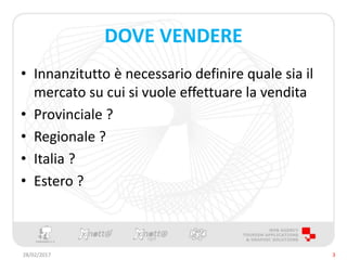 DOVE VENDERE
• Innanzitutto è necessario definire quale sia il
mercato su cui si vuole effettuare la vendita
• Provinciale ?
• Regionale ?
• Italia ?
• Estero ?
28/02/2017 3
 