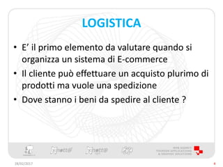 LOGISTICA
• E’ il primo elemento da valutare quando si
organizza un sistema di E-commerce
• Il cliente può effettuare un acquisto plurimo di
prodotti ma vuole una spedizione
• Dove stanno i beni da spedire al cliente ?
28/02/2017 4
 