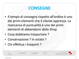 CONSEGNE
• Il tempo di consegna rispetto all’ordine è uno
dei primi elementi che il cliente apprezza. La
mancanza di puntualità è uno dei primi
elementi di abbandono dello Shop
• Cosa dobbiamo trasportare ?
• Conservazione ? In estate ?
• Chi effettua i trasporti ?
28/02/2017 6
 