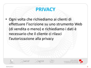 PRIVACY
• Ogni volta che richiediamo ai clienti di
effettuare l’iscrizione su uno strumento Web
(di vendita o meno) e richiediamo i dati è
necessario che il cliente ci rilasci
l’autorizzazione alla privacy
28/02/2017 8
 