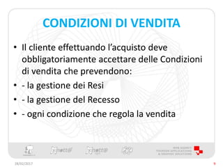 CONDIZIONI DI VENDITA
• Il cliente effettuando l’acquisto deve
obbligatoriamente accettare delle Condizioni
di vendita che prevendono:
• - la gestione dei Resi
• - la gestione del Recesso
• - ogni condizione che regola la vendita
28/02/2017 9
 