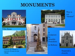 MONUMENTS
                                                    This is
                                                    our
                                                    “theatre”
                                                    .




Villa Zasso
                                  A
                                  sculpture
                                  by
                                  Arnaldo
                                  Pomodoro
                                  in Belluno

  Certosa di Vedana, a
  convent of nuns in our                       Sospirolo’s
  village.                                     church.
 