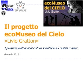 Il progetto
ecoMuseo del Cielo
«Livio Gratton»
I prossimi venti anni di cultura scientifica sui castelli romani
Gennaio 2017
 