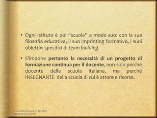  Ogni Istituto è poi “scuola” a modo suo: con la sua
filosofia educativa, il suo imprinting formativo, i suoi
obiettivi specifici di team building.
 S’impone pertanto la necessità di un progetto di
formazione continua per il docente, non solo perché
docente della scuola italiana, ma perché
INSEGNANTE della scuola di cui è attore e risorsa.
www.istitutofreud.it SCUOLA
PARITARIA S.FREUD
 