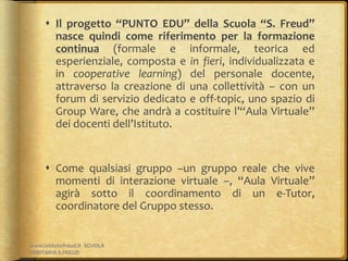  Il progetto “PUNTO EDU” della Scuola “S. Freud”
nasce quindi come riferimento per la formazione
continua (formale e informale, teorica ed
esperienziale, composta e in fieri, individualizzata e
in cooperative learning) del personale docente,
attraverso la creazione di una collettività – con un
forum di servizio dedicato e off-topic, uno spazio di
Group Ware, che andrà a costituire l’“Aula Virtuale”
dei docenti dell’Istituto.
 Come qualsiasi gruppo –un gruppo reale che vive
momenti di interazione virtuale –, “Aula Virtuale”
agirà sotto il coordinamento di un e-Tutor,
coordinatore del Gruppo stesso.
www.istitutofreud.it SCUOLA
PARITARIA S.FREUD
 