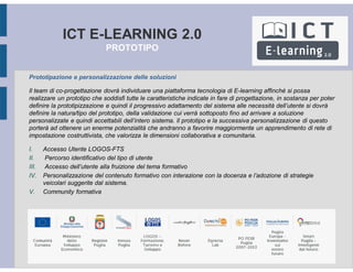 ICT E-LEARNING 2.0
PROTOTIPO
Prototipazione e personalizzazione delle soluzioni
Il team di co-progettazione dovrà individuare una piattaforma tecnologia di E-learning affinché si possa
realizzare un prototipo che soddisfi tutte le caratteristiche indicate in fare di progettazione, in sostanza per poter
definire la prototipizzazione e quindi il progressivo adattamento del sistema alle necessità dell’utente si dovrà
definire la natura/tipo del prototipo, della validazione cui verrà sottoposto fino ad arrivare a soluzione
personalizzate e quindi accettabili dell’intero sistema. Il prototipo e la successiva personalizzazione di questo
porterà ad ottenere un enerme potenzialità che andranno a favorire maggiormente un apprendimento di rete di
impostazione costruttivista, che valorizza le dimensioni collaborativa e comunitaria.
I. Accesso Utente LOGOS-FTS
II. Percorso identificativo del tipo di utente
III. Accesso dell’utente alla fruizione del tema formativo
IV. Personalizzazione del contenuto formativo con interazione con la docenza e l’adozione di strategie
veicolari suggerite dal sistema.
V. Community formativa
 