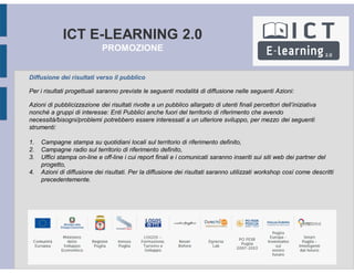 ICT E-LEARNING 2.0
PROMOZIONE
Diffusione dei risultati verso il pubblico
Per i risultati progettuali saranno previste le seguenti modalità di diffusione nelle seguenti Azioni:
Azioni di pubblicizzazione dei risultati rivolte a un pubblico allargato di utenti finali percettori dell’iniziativa
nonché a gruppi di interesse: Enti Pubblici anche fuori del territorio di riferimento che avendo
necessità/bisogni/problemi potrebbero essere interessati a un ulteriore sviluppo, per mezzo dei seguenti
strumenti:
1. Campagne stampa su quotidiani locali sul territorio di riferimento definito,
2. Campagne radio sul territorio di riferimento definito,
3. Uffici stampa on-line e off-line i cui report finali e i comunicati saranno inseriti sui siti web dei partner del
progetto,
4. Azioni di diffusione dei risultati. Per la diffusione dei risultati saranno utilizzati workshop così come descritti
precedentemente.
 