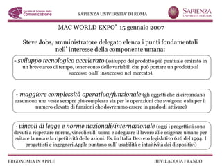 MAC WORLD EXPO 15 gennaio 2007

    Steve Jobs, amministratore delegato elenca i punti fondamentali
                nell interesse della componente umana:
-  sviluppo tecnologico accelerato (sviluppo del prodotto più puntuale emirato in
    un breve arco di tempo, tener conto delle variabili che può portare un prodotto al
                         successo o all insuccesso nel mercato).



 -  maggiore complessità operativa/funzionale (gli oggetti che ci circondano
assumono una veste sempre più complessa sia per le operazioni che svolgono e sia per il
       numero elevato di funzioni che dovremmo essere in grado di attivare)



 -  vincoli di legge e norme nazionali/internazionale (oggi i progettisti sono
dovuti a rispettare norme, vincoli sull uomo e adeguare il lavoro alle esigenze umane per
evitare la noia e la ripetitività delle azioni. Es. in Italia Decreto legislativo 626 del 1994. I
      progettisti e ingegneri Apple puntano sull usabilità e intuitività dei dispositivi)
 