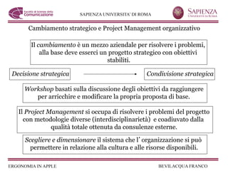 Cambiamento strategico e Project Management organizzativo

      Il cambiamento è un mezzo aziendale per risolvere i problemi,
          alla base deve esserci un progetto strategico con obiettivi
                                   stabiliti.

Decisione strategica                             Condivisione strategica

    Workshop basati sulla discussione degli obiettivi da raggiungere
       per arricchire e modificare la propria proposta di base.

  Il Project Management si occupa di risolvere i problemi del progetto
    con metodologie diverse (interdisciplinarietà) e coadiuvato dalla
              qualità totale ottenuta da consulenze esterne.

    Scegliere e dimensionare il sistema che l organizzazione si può
      permettere in relazione alla cultura e alle risorse disponibili.
 